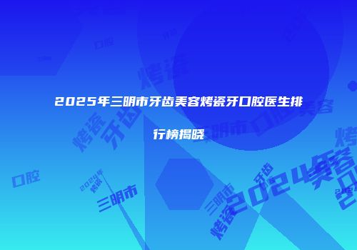 2025年三明市牙齿美容烤瓷牙口腔医生排行榜揭晓