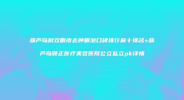 葫芦岛割双眼皮去肿眼泡口碑排行前十排名+葫芦岛颐正医疗美容医院公立私立pk详情