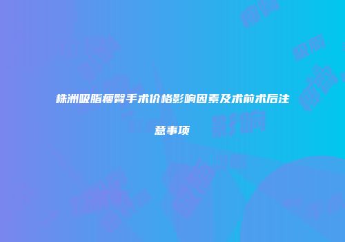 株洲吸脂瘦臀手术价格影响因素及术前术后注意事项