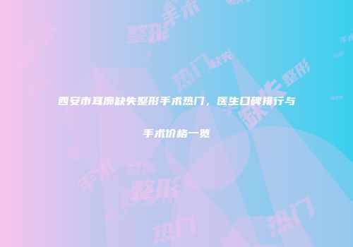 西安市耳廓缺失整形手术热门，医生口碑排行与手术价格一览