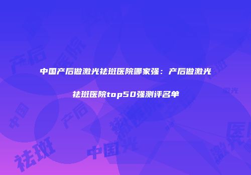 中国产后做激光祛斑医院哪家强：产后做激光祛斑医院top50强测评名单