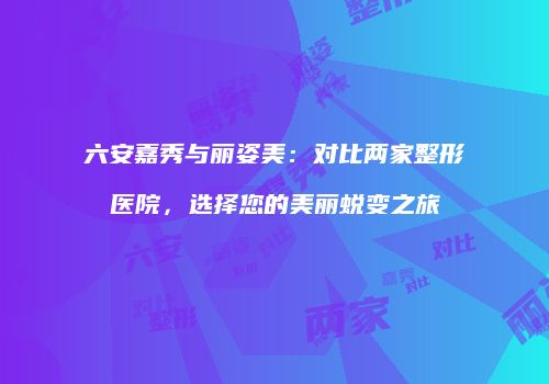六安嘉秀与丽姿美：对比两家整形医院，选择您的美丽蜕变之旅