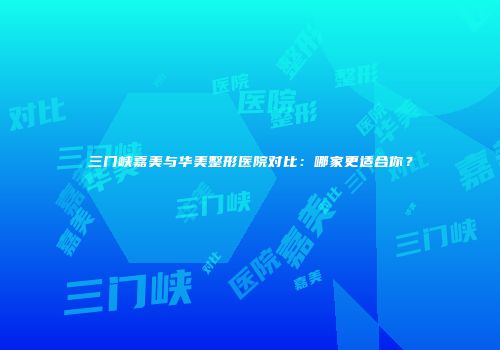 三门峡嘉美与华美整形医院对比：哪家更适合你？