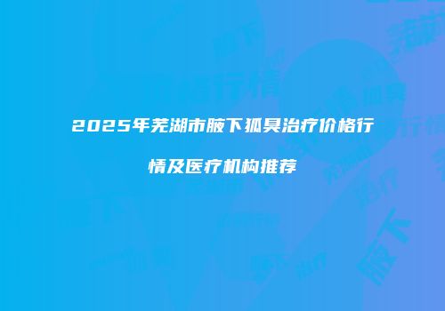 2025年芜湖市腋下狐臭治疗价格行情及医疗机构推荐
