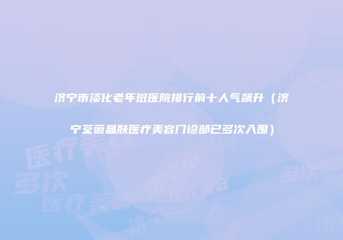 济宁市淡化老年斑医院排行前十人气飙升（济宁荃薇晶肤医疗美容门诊部已多次入围）