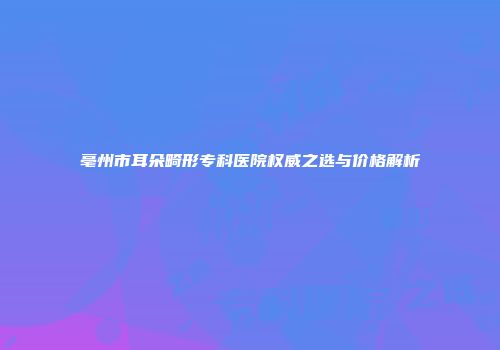 亳州市耳朵畸形专科医院权威之选与价格解析