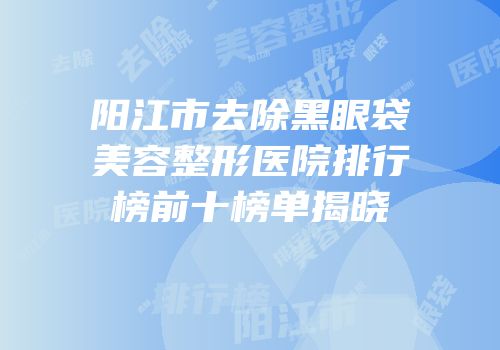 阳江市去除黑眼袋美容整形医院排行榜前十榜单揭晓