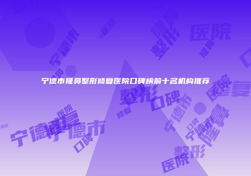 宁德市隆鼻整形修复医院口碑榜前十名机构推荐
