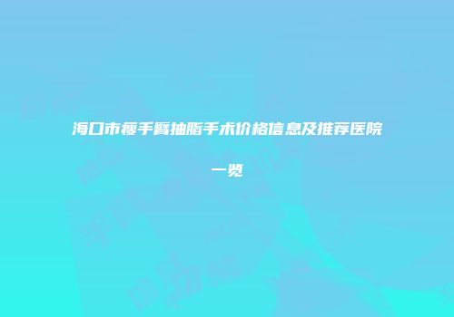 海口市瘦手臂抽脂手术价格信息及推荐医院一览