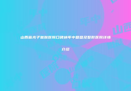 山西省光子嫩肤医院口碑榜年中复盘及整形医院详情介绍