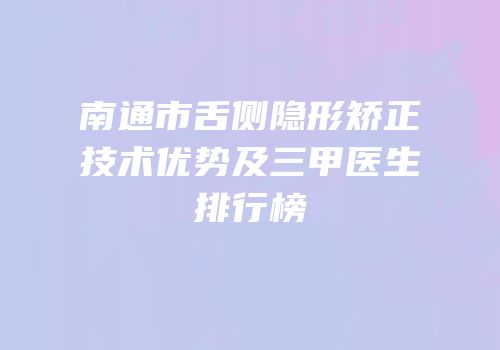 南通市舌侧隐形矫正技术优势及三甲医生排行榜