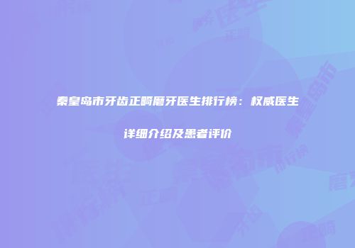 秦皇岛市牙齿正畸磨牙医生排行榜：权威医生详细介绍及患者评价