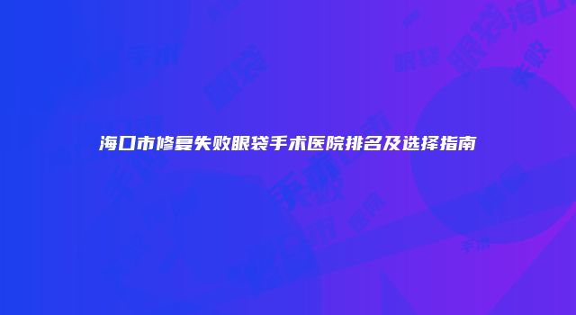 海口市修复失败眼袋手术医院排名及选择指南