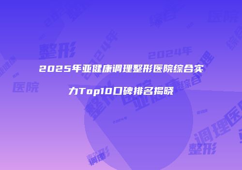 2025年亚健康调理整形医院综合实力Top10口碑排名揭晓