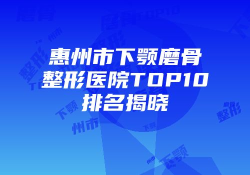 惠州市下颚磨骨整形医院TOP10排名揭晓