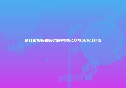 镇江市胫骨截骨术医院排名及特色项目介绍