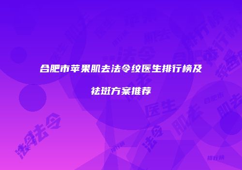 合肥市苹果肌去法令纹医生排行榜及祛斑方案推荐