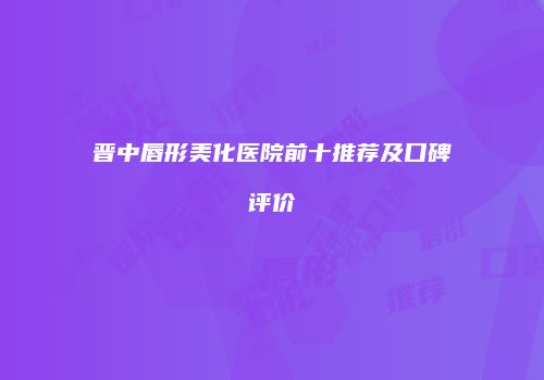 晋中唇形美化医院前十推荐及口碑评价