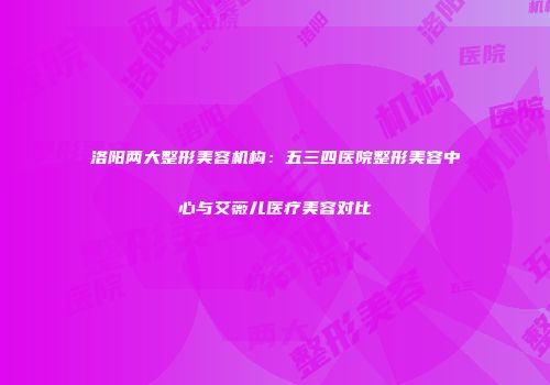 洛阳两大整形美容机构：五三四医院整形美容中心与艾薇儿医疗美容对比