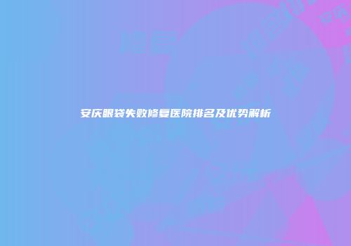 安庆眼袋失败修复医院排名及优势解析