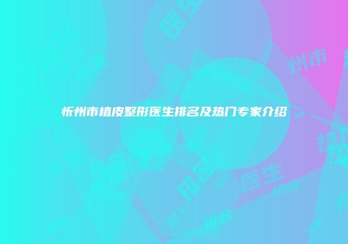 忻州市植皮整形医生排名及热门专家介绍