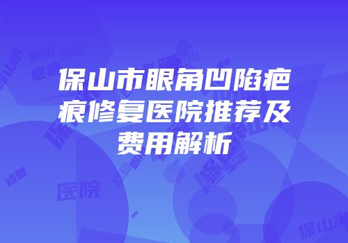 保山市眼角凹陷疤痕修复医院推荐及费用解析