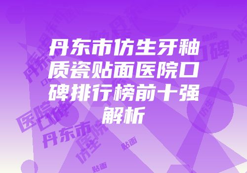 丹东市仿生牙釉质瓷贴面医院口碑排行榜前十强解析