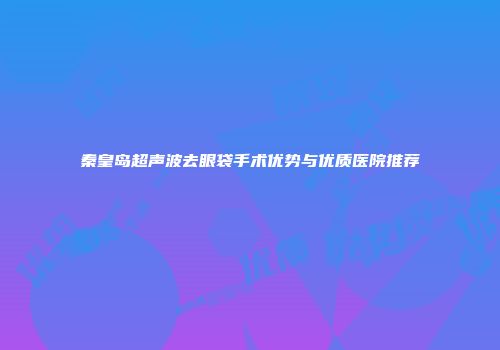 秦皇岛超声波去眼袋手术优势与优质医院推荐