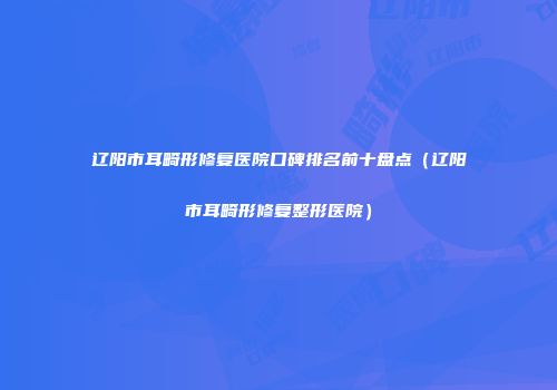 辽阳市耳畸形修复医院口碑排名前十盘点（辽阳市耳畸形修复整形医院）