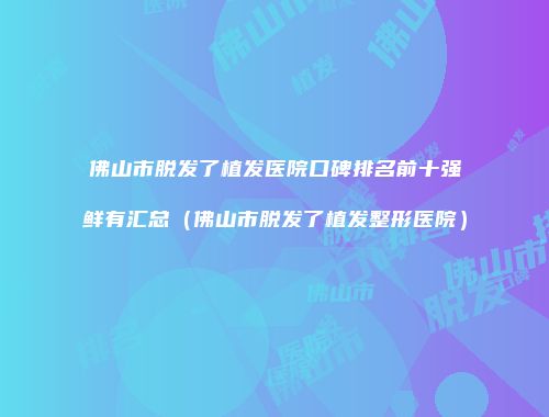 佛山市脱发了植发医院口碑排名前十强鲜有汇总（佛山市脱发了植发整形医院）