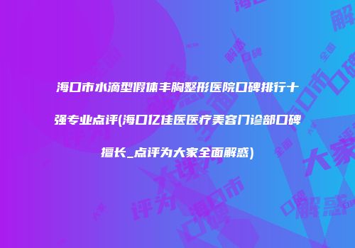 海口市水滴型假体丰胸整形医院口碑排行十强专业点评(海口亿佳医医疗美容门诊部口碑擅长_点评为大家全面解惑)