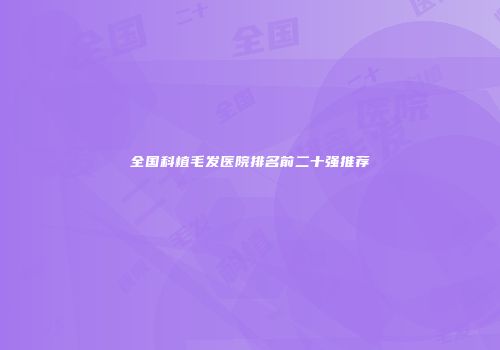 全国科植毛发医院排名前二十强推荐