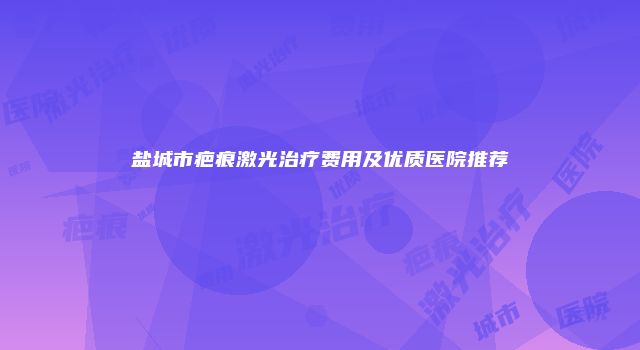 盐城市疤痕激光治疗费用及优质医院推荐