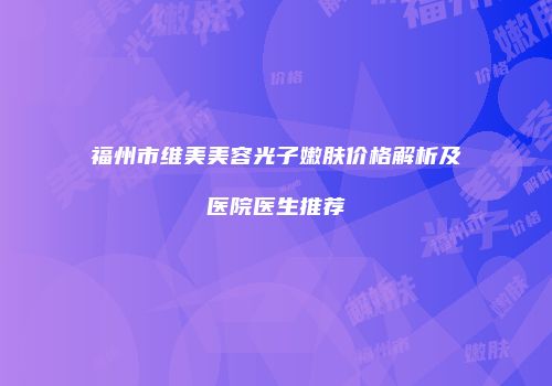 福州市维美美容光子嫩肤价格解析及医院医生推荐