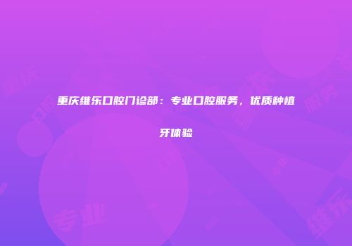 重庆维乐口腔门诊部：专业口腔服务，优质种植牙体验