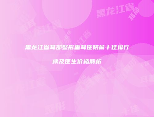 黑龙江省耳部整形垂耳医院前十佳排行榜及医生价格解析