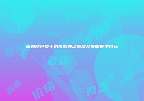 南昌割包皮手术价格波动规律及医院医生推荐