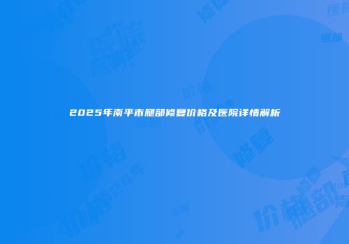2025年南平市腿部修复价格及医院详情解析