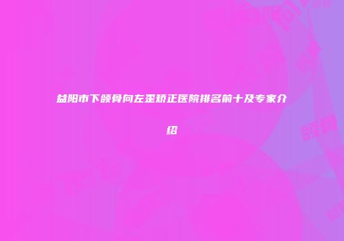 益阳市下颌骨向左歪矫正医院排名前十及专家介绍