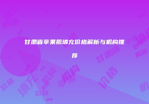 甘肃省苹果肌填充价格解析与机构推荐
