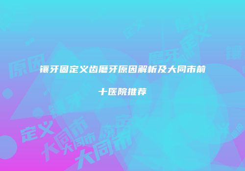 镶牙固定义齿磨牙原因解析及大同市前十医院推荐