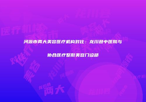 河源市两大美容医疗机构对比：龙川县中医院与协合医疗整形美容门诊部