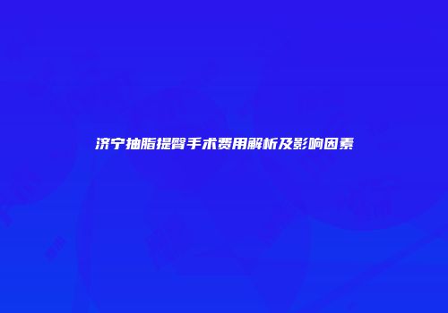 济宁抽脂提臀手术费用解析及影响因素