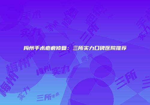 梅州手术疤痕修复：三所实力口碑医院推荐