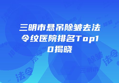 三明市悬吊除皱去法令纹医院排名Top10揭晓