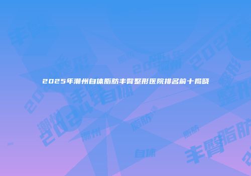 2025年潮州自体脂肪丰臀整形医院排名前十揭晓