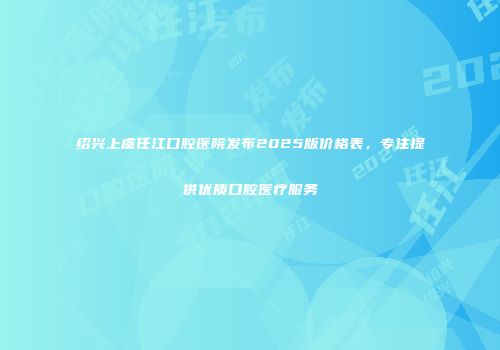 绍兴上虞任江口腔医院发布2025版价格表，专注提供优质口腔医疗服务