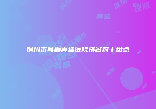 铜川市耳垂再造医院排名前十盘点