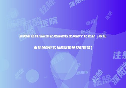 濮阳市注射玻尿酸祛除嘴角纹医院哪个比较好（濮阳市注射玻尿酸祛除嘴角纹整形医院）