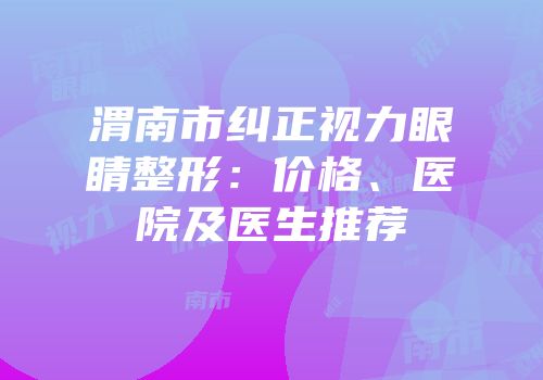 渭南市纠正视力眼睛整形：价格、医院及医生推荐